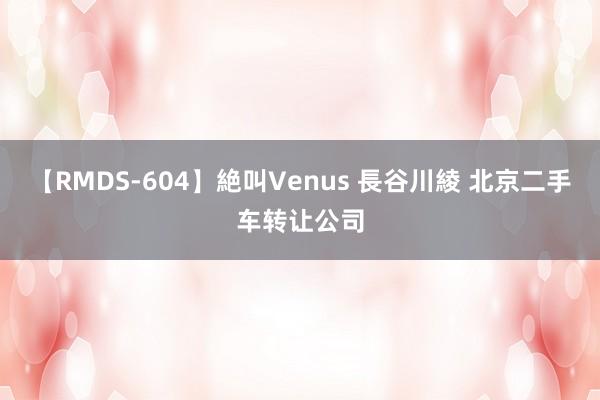 【RMDS-604】絶叫Venus 長谷川綾 北京二手车转让公司