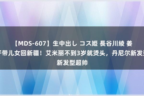 【MDS-607】生中出し コス姫 長谷川綾 姜潮妻子带儿女回新疆！艾米丽不到3岁就烫头，丹尼尔新发型超帅