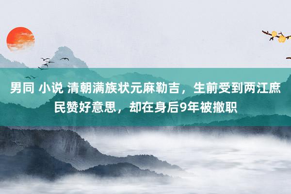   男同 小说 清朝满族状元麻勒吉，生前受到两江庶民赞好意思，却在身后9年被撤职