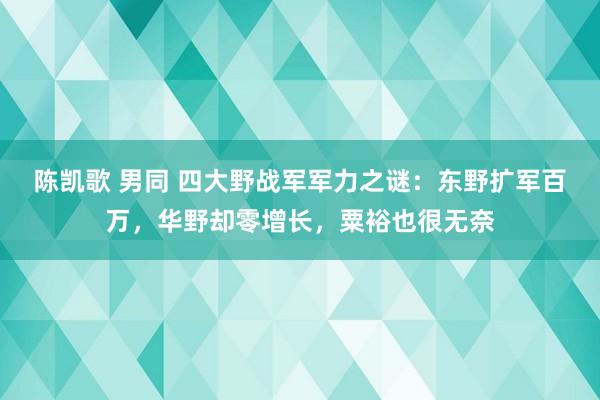 陈凯歌 男同 四大野战军军力之谜：东野扩军百万，华野却零增长，粟裕也很无奈