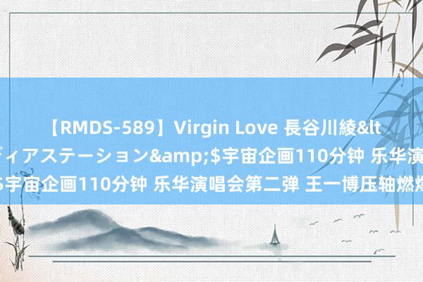   【RMDS-589】Virgin Love 長谷川綾</a>2010-05-17メディアステーション&$宇宙企画110分钟 乐华演唱会第二弹 王一博压轴燃爆全场