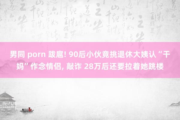   男同 porn 跋扈! 90后小伙竟挑退休大姨认“干妈”作念情侣, 敲诈 28万后还要拉着她跳楼