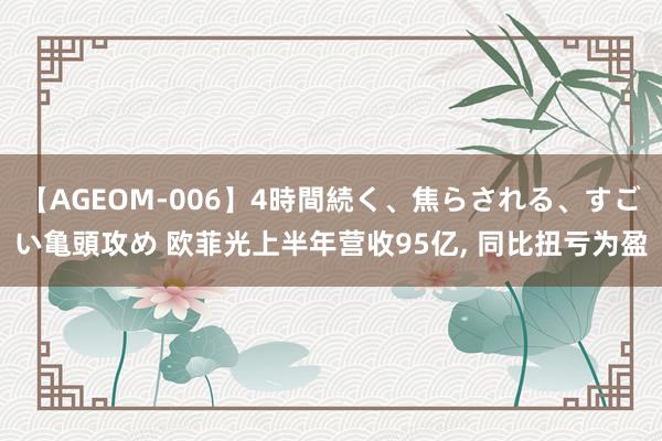   【AGEOM-006】4時間続く、焦らされる、すごい亀頭攻め 欧菲光上半年营收95亿, 同比扭亏为盈