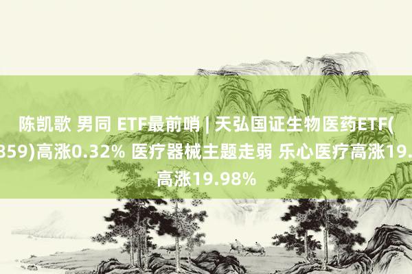   陈凯歌 男同 ETF最前哨 | 天弘国证生物医药ETF(159859)高涨0.32% 医疗器械主题走弱 乐心医疗高涨19.98%