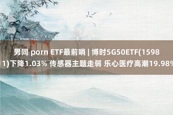 男同 porn ETF最前哨 | 博时5G50ETF(159811)下降1.03% 传感器主题走弱 乐心医疗高潮19.98%