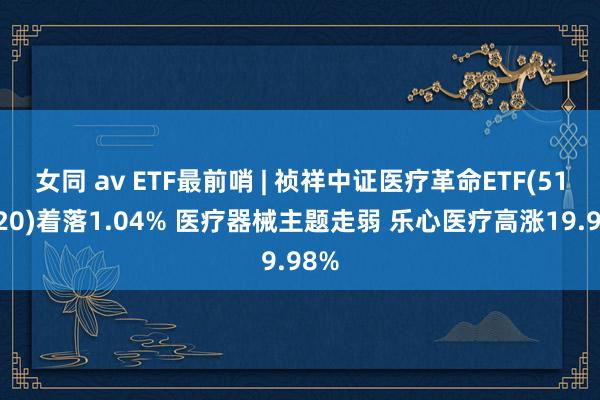 女同 av ETF最前哨 | 祯祥中证医疗革命ETF(516820)着落1.04% 医疗器械主题走弱 乐心医疗高涨19.98%