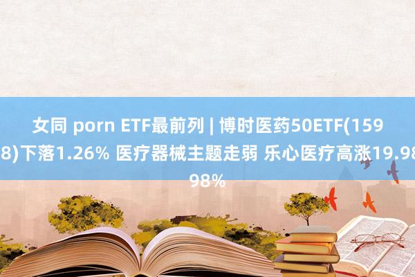 女同 porn ETF最前列 | 博时医药50ETF(159838)下落1.26% 医疗器械主题走弱 乐心医疗高涨19.98%