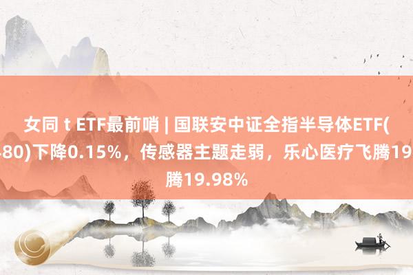 女同 t ETF最前哨 | 国联安中证全指半导体ETF(512480)下降0.15%，传感器主题走弱，乐心医疗飞腾19.98%