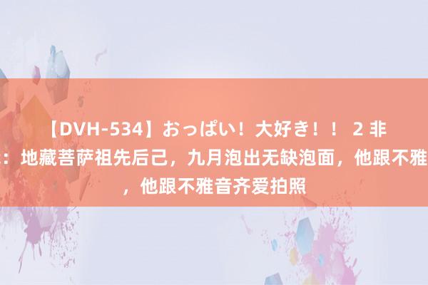   【DVH-534】おっぱい！大好き！！ 2 非东说念主哉：地藏菩萨祖先后己，九月泡出无缺泡面，他跟不雅音齐爱拍照