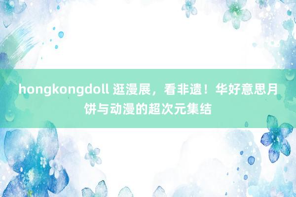 hongkongdoll 逛漫展，看非遗！华好意思月饼与动漫的超次元集结