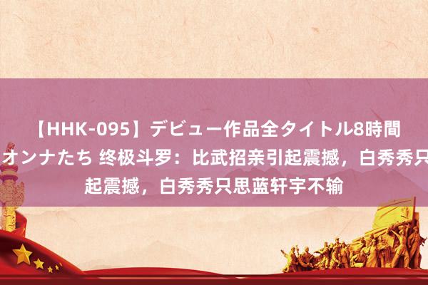 【HHK-095】デビュー作品全タイトル8時間 百花で脱いだオンナたち 终极斗罗：比武招亲引起震撼，白秀秀只思蓝轩宇不输