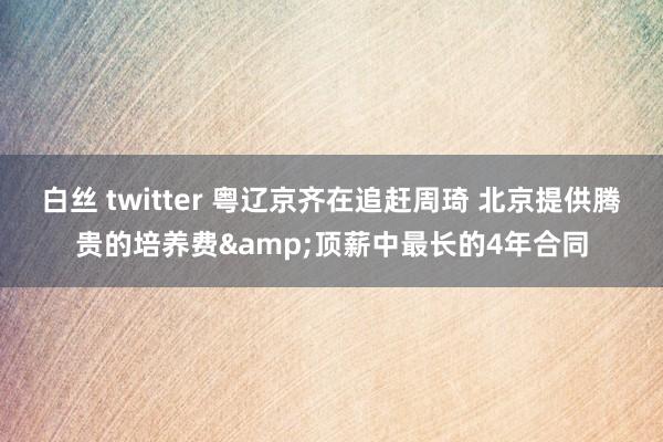 白丝 twitter 粤辽京齐在追赶周琦 北京提供腾贵的培养费&顶薪中最长的4年合同