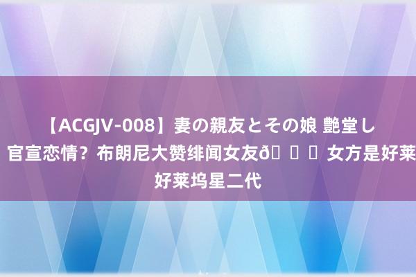 【ACGJV-008】妻の親友とその娘 艶堂しほり ❤️官宣恋情？布朗尼大赞绯闻女友?女方是好莱坞星二代