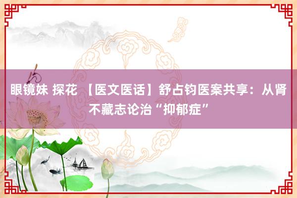   眼镜妹 探花 【医文医话】舒占钧医案共享：从肾不藏志论治“抑郁症”