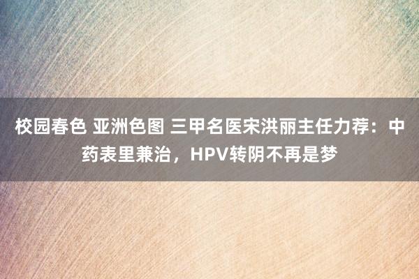   校园春色 亚洲色图 三甲名医宋洪丽主任力荐：中药表里兼治，HPV转阴不再是梦