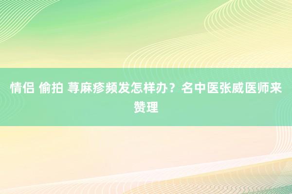 情侣 偷拍 荨麻疹频发怎样办？名中医张威医师来赞理