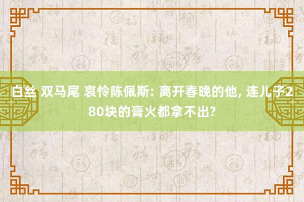 白丝 双马尾 哀怜陈佩斯: 离开春晚的他， 连儿子280块的膏火都拿不出?