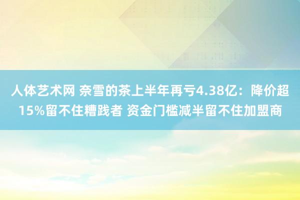   人体艺术网 奈雪的茶上半年再亏4.38亿：降价超15%留不住糟践者 资金门槛减半留不住加盟商