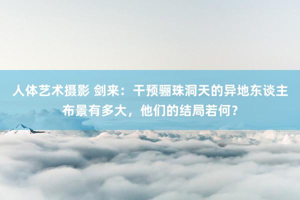 人体艺术摄影 剑来：干预骊珠洞天的异地东谈主布景有多大，他们的结局若何？