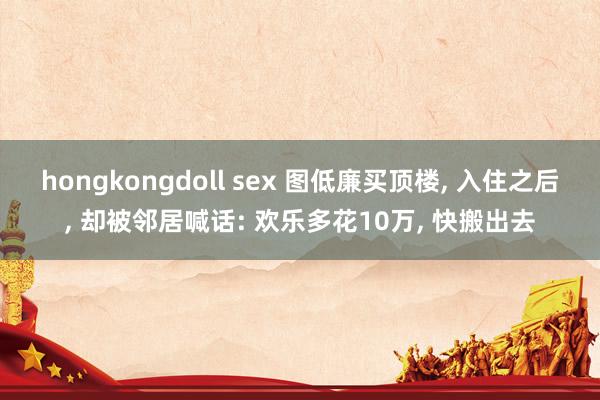 hongkongdoll sex 图低廉买顶楼， 入住之后， 却被邻居喊话: 欢乐多花10万， 快搬出去