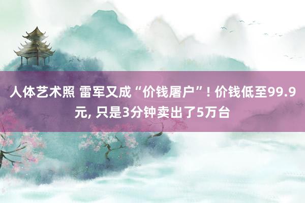 人体艺术照 雷军又成“价钱屠户”! 价钱低至99.9元， 只是3分钟卖出了5万台