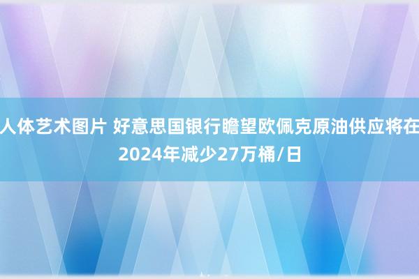   人体艺术图片 好意思国银行瞻望欧佩克原油供应将在2024年减少27万桶/日