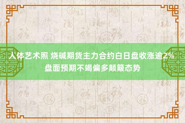 人体艺术照 烧碱期货主力合约白日盘收涨逾2% 盘面预期不竭偏