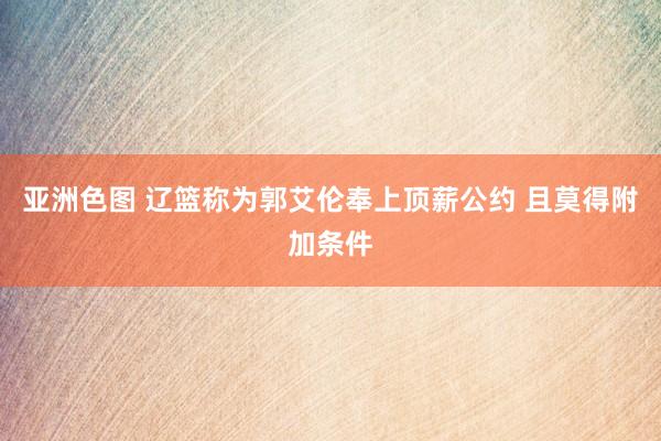 亚洲色图 辽篮称为郭艾伦奉上顶薪公约 且莫得附加条件