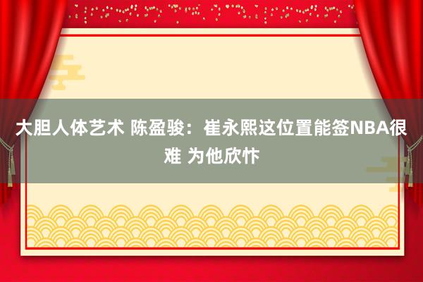 大胆人体艺术 陈盈骏：崔永熙这位置能签NBA很难 为他欣忭