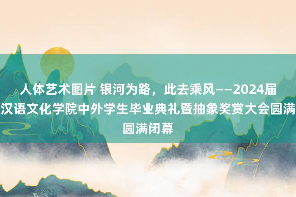 人体艺术图片 银河为路，此去乘风——2024届外洋汉语文化学院中外学生毕业典礼暨抽象奖赏大会圆满闭幕