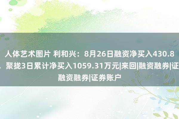 人体艺术图片 利和兴：8月26日融资净买入430.86万元，聚拢3日累计净买入1059.31万元|来回|融资融券|证券账户