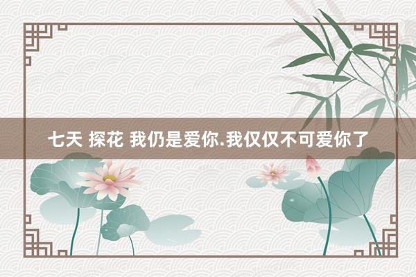 七天 探花 我仍是爱你.我仅仅不可爱你了