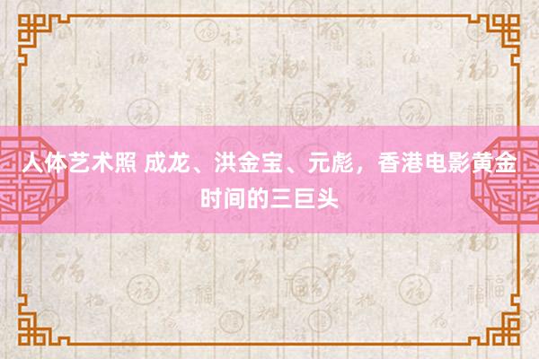 人体艺术照 成龙、洪金宝、元彪，香港电影黄金时间的三巨头