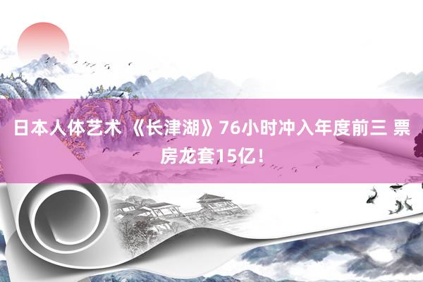 日本人体艺术 《长津湖》76小时冲入年度前三 票房龙套15亿！