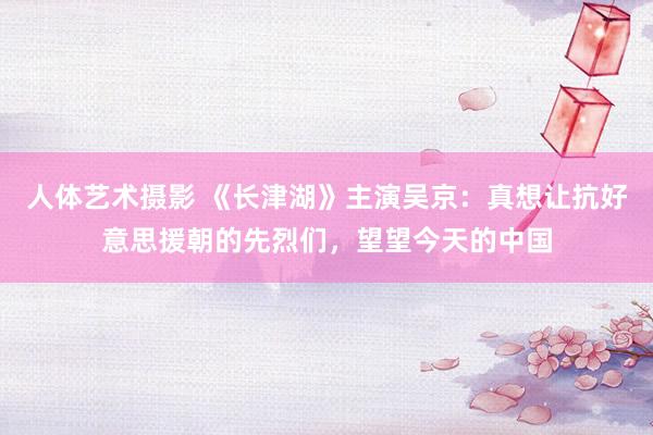 人体艺术摄影 《长津湖》主演吴京：真想让抗好意思援朝的先烈们，望望今天的中国