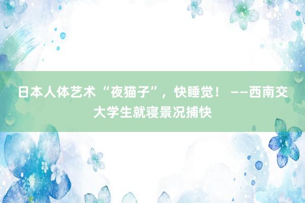 日本人体艺术 “夜猫子”，快睡觉！ ——西南交大学生就寝景况捕快