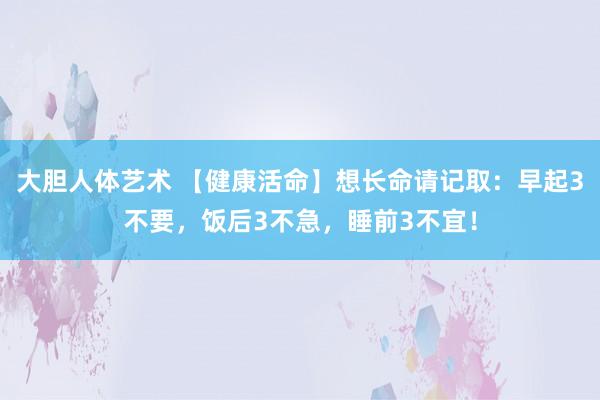 大胆人体艺术 【健康活命】想长命请记取：早起3不要，饭后3不急，睡前3不宜！