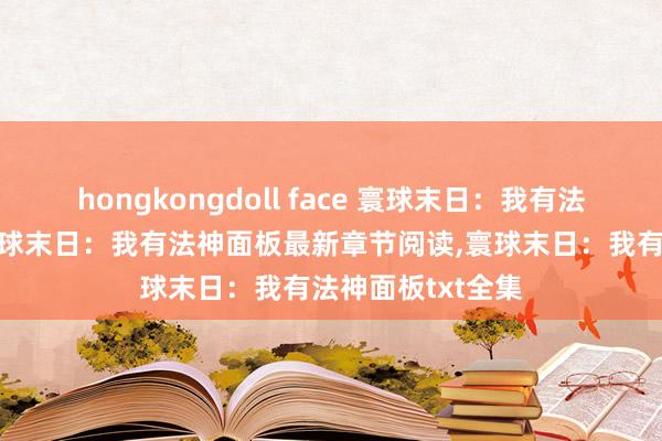 hongkongdoll face 寰球末日：我有法神面板无弹窗，寰球末日：我有法神面板最新章节阅读，寰球末日：我有法神面板txt全集