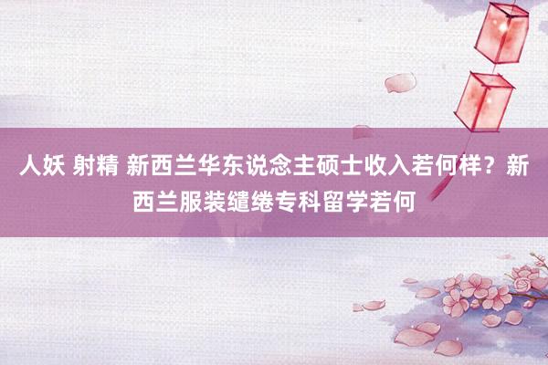 人妖 射精 新西兰华东说念主硕士收入若何样？新西兰服装缱绻专科留学若何