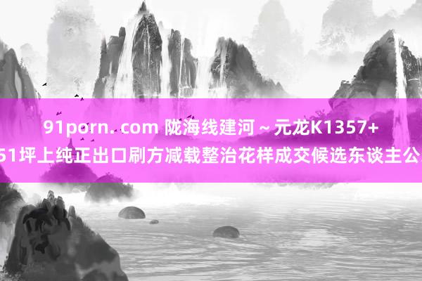 91porn. com 陇海线建河～元龙K1357+051坪上纯正出口刷方减载整治花样成交候选东谈主公示