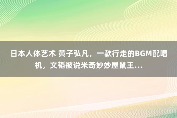 日本人体艺术 黄子弘凡，一款行走的BGM配唱机，文韬被说米奇妙妙屋鼠王…