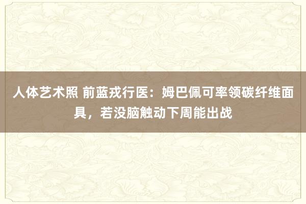 人体艺术照 前蓝戎行医：姆巴佩可率领碳纤维面具，若没脑触动下周能出战