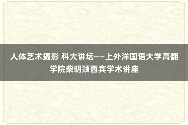 人体艺术摄影 科大讲坛——上外洋国语大学高翻学院柴明颎西宾学术讲座