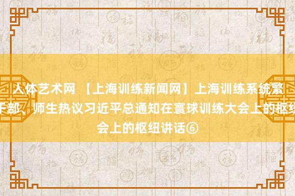 人体艺术网 【上海训练新闻网】上海训练系统繁密党员干部、师生热议习近平总通知在寰球训练大会上的枢纽讲话⑥