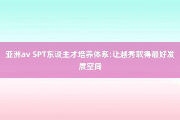 亚洲av SPT东谈主才培养体系:让越秀取得最好发展空间