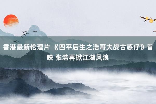 香港最新伦理片 《四平后生之浩哥大战古惑仔》首映 张浩再掀江湖风浪