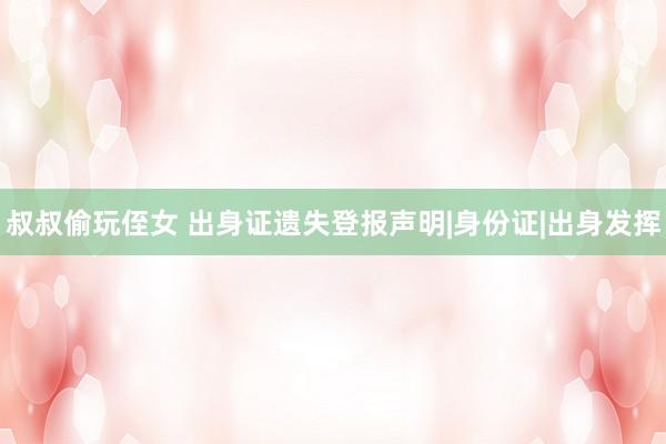 叔叔偷玩侄女 出身证遗失登报声明|身份证|出身发挥