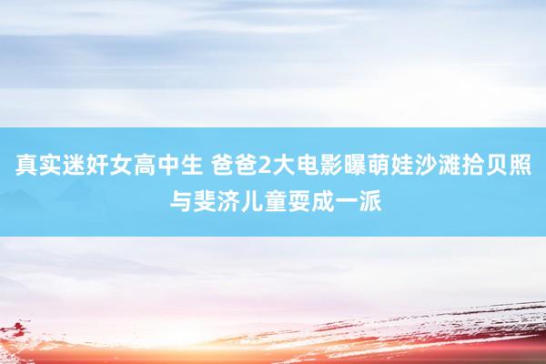 真实迷奸女高中生 爸爸2大电影曝萌娃沙滩拾贝照 与斐济儿童耍成一派