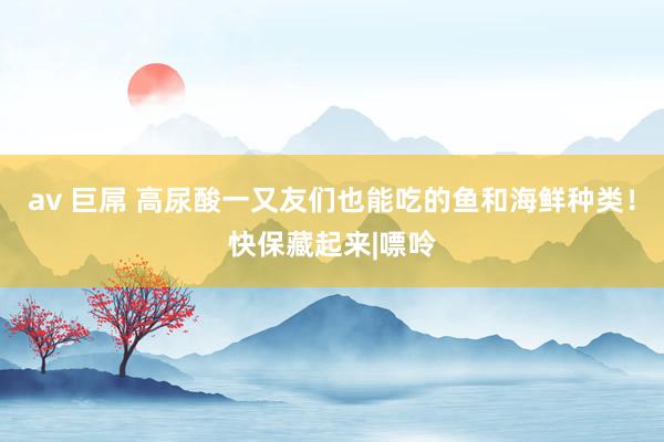 av 巨屌 高尿酸一又友们也能吃的鱼和海鲜种类！快保藏起来|嘌呤