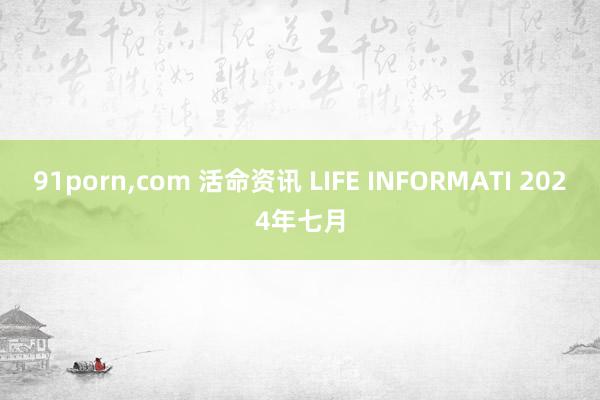 91porn，com 活命资讯 LIFE INFORMATI 2024年七月